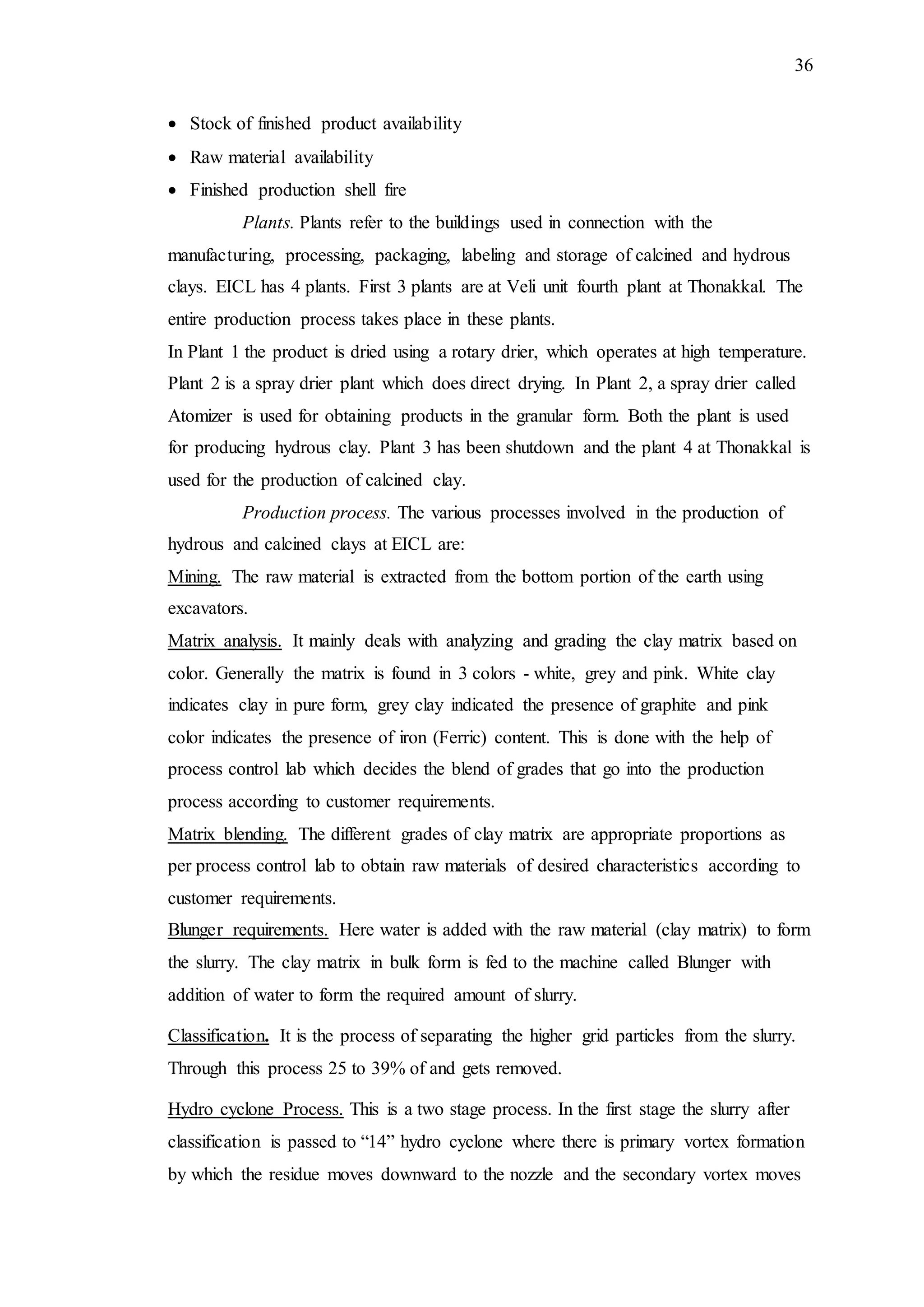 36
 Stock of finished product availability
 Raw material availability
 Finished production shell fire
Plants. Plants refer to the buildings used in connection with the
manufacturing, processing, packaging, labeling and storage of calcined and hydrous
clays. EICL has 4 plants. First 3 plants are at Veli unit fourth plant at Thonakkal. The
entire production process takes place in these plants.
In Plant 1 the product is dried using a rotary drier, which operates at high temperature.
Plant 2 is a spray drier plant which does direct drying. In Plant 2, a spray drier called
Atomizer is used for obtaining products in the granular form. Both the plant is used
for producing hydrous clay. Plant 3 has been shutdown and the plant 4 at Thonakkal is
used for the production of calcined clay.
Production process. The various processes involved in the production of
hydrous and calcined clays at EICL are:
Mining. The raw material is extracted from the bottom portion of the earth using
excavators.
Matrix analysis. It mainly deals with analyzing and grading the clay matrix based on
color. Generally the matrix is found in 3 colors - white, grey and pink. White clay
indicates clay in pure form, grey clay indicated the presence of graphite and pink
color indicates the presence of iron (Ferric) content. This is done with the help of
process control lab which decides the blend of grades that go into the production
process according to customer requirements.
Matrix blending. The different grades of clay matrix are appropriate proportions as
per process control lab to obtain raw materials of desired characteristics according to
customer requirements.
Blunger requirements. Here water is added with the raw material (clay matrix) to form
the slurry. The clay matrix in bulk form is fed to the machine called Blunger with
addition of water to form the required amount of slurry.
Classification. It is the process of separating the higher grid particles from the slurry.
Through this process 25 to 39% of and gets removed.
Hydro cyclone Process. This is a two stage process. In the first stage the slurry after
classification is passed to “14” hydro cyclone where there is primary vortex formation
by which the residue moves downward to the nozzle and the secondary vortex moves
 