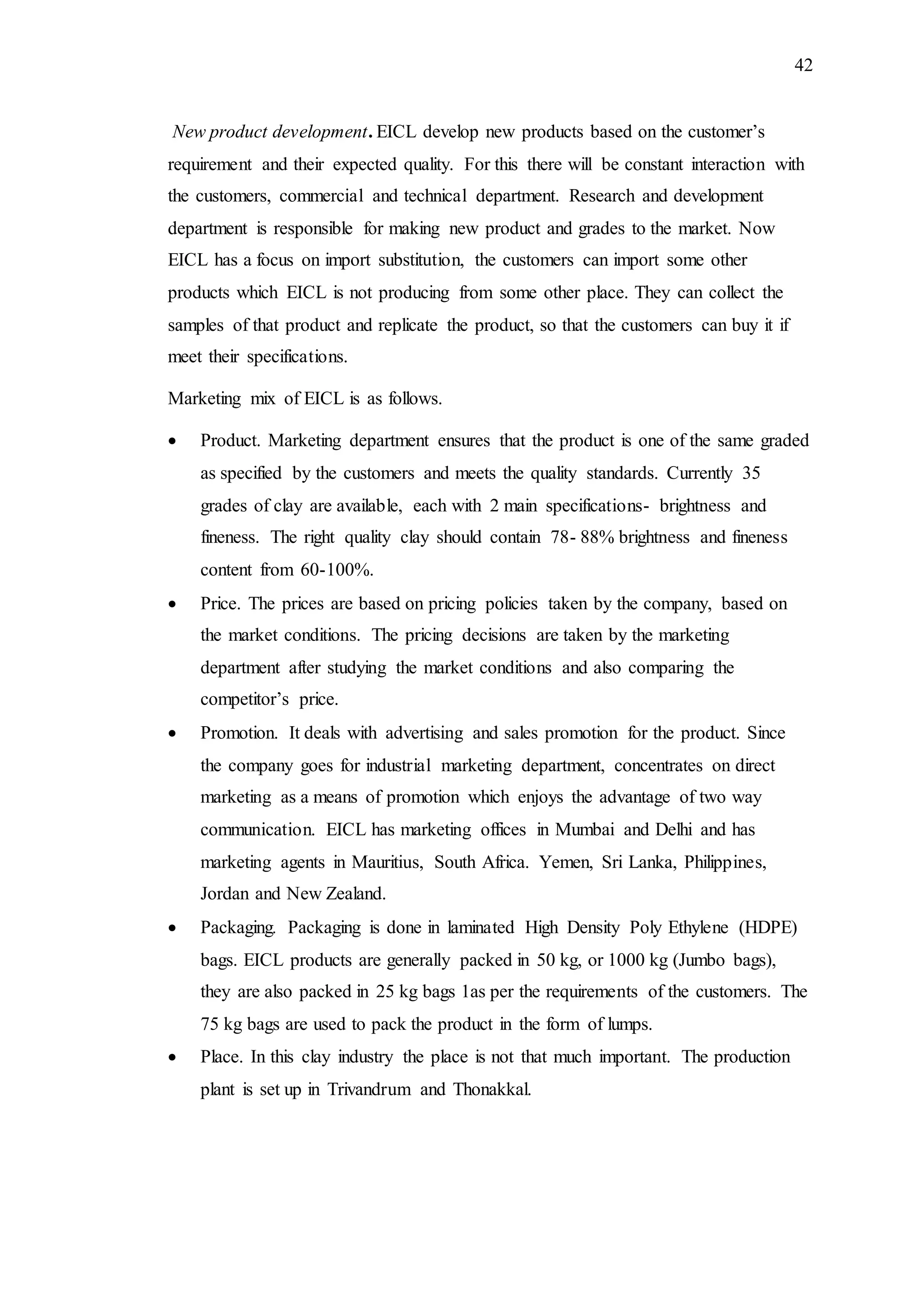 42
New product development. EICL develop new products based on the customer’s
requirement and their expected quality. For this there will be constant interaction with
the customers, commercial and technical department. Research and development
department is responsible for making new product and grades to the market. Now
EICL has a focus on import substitution, the customers can import some other
products which EICL is not producing from some other place. They can collect the
samples of that product and replicate the product, so that the customers can buy it if
meet their specifications.
Marketing mix of EICL is as follows.
 Product. Marketing department ensures that the product is one of the same graded
as specified by the customers and meets the quality standards. Currently 35
grades of clay are available, each with 2 main specifications- brightness and
fineness. The right quality clay should contain 78- 88% brightness and fineness
content from 60-100%.
 Price. The prices are based on pricing policies taken by the company, based on
the market conditions. The pricing decisions are taken by the marketing
department after studying the market conditions and also comparing the
competitor’s price.
 Promotion. It deals with advertising and sales promotion for the product. Since
the company goes for industrial marketing department, concentrates on direct
marketing as a means of promotion which enjoys the advantage of two way
communication. EICL has marketing offices in Mumbai and Delhi and has
marketing agents in Mauritius, South Africa. Yemen, Sri Lanka, Philippines,
Jordan and New Zealand.
 Packaging. Packaging is done in laminated High Density Poly Ethylene (HDPE)
bags. EICL products are generally packed in 50 kg, or 1000 kg (Jumbo bags),
they are also packed in 25 kg bags 1as per the requirements of the customers. The
75 kg bags are used to pack the product in the form of lumps.
 Place. In this clay industry the place is not that much important. The production
plant is set up in Trivandrum and Thonakkal.
 
