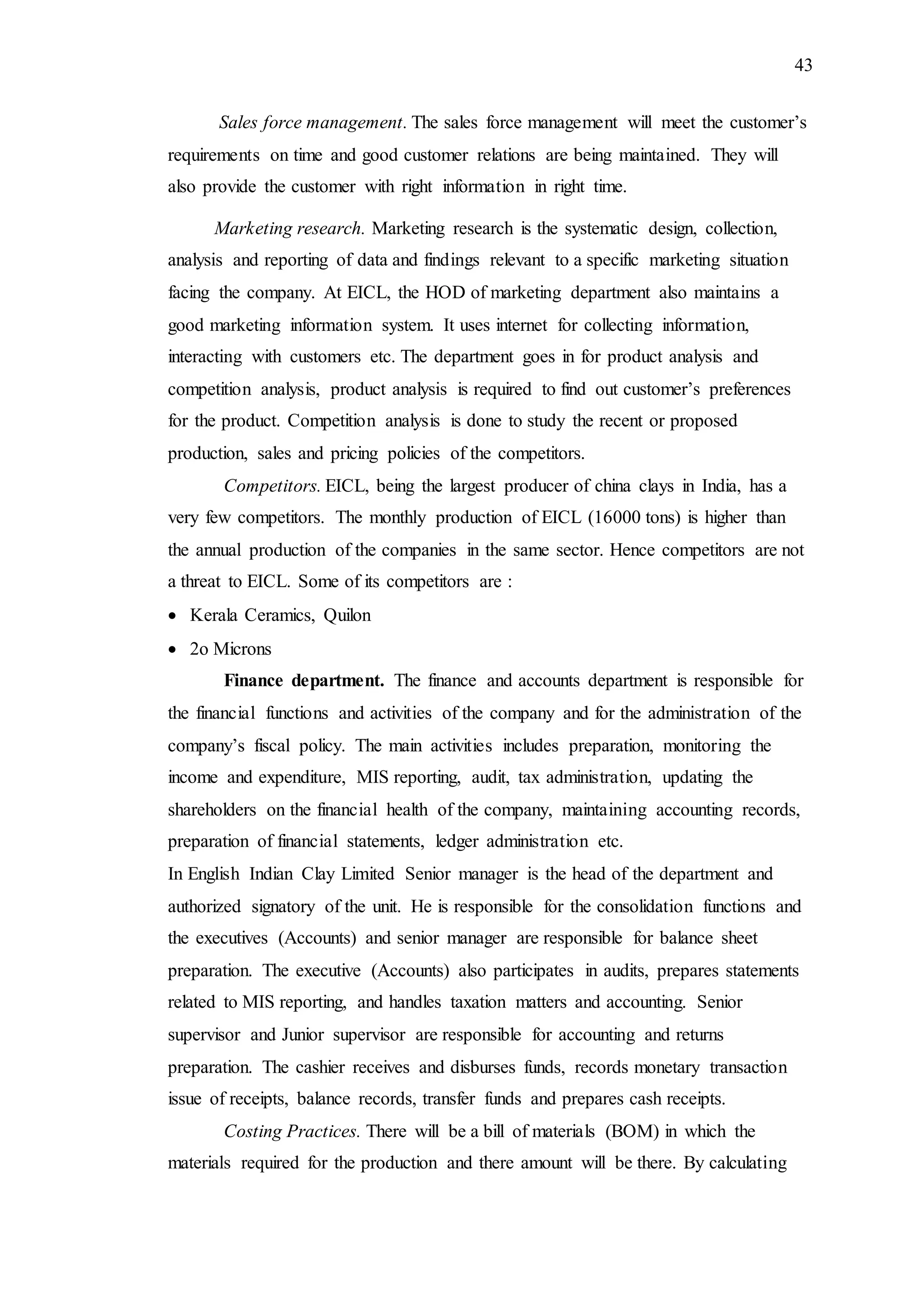 43
Sales force management. The sales force management will meet the customer’s
requirements on time and good customer relations are being maintained. They will
also provide the customer with right information in right time.
Marketing research. Marketing research is the systematic design, collection,
analysis and reporting of data and findings relevant to a specific marketing situation
facing the company. At EICL, the HOD of marketing department also maintains a
good marketing information system. It uses internet for collecting information,
interacting with customers etc. The department goes in for product analysis and
competition analysis, product analysis is required to find out customer’s preferences
for the product. Competition analysis is done to study the recent or proposed
production, sales and pricing policies of the competitors.
Competitors. EICL, being the largest producer of china clays in India, has a
very few competitors. The monthly production of EICL (16000 tons) is higher than
the annual production of the companies in the same sector. Hence competitors are not
a threat to EICL. Some of its competitors are :
 Kerala Ceramics, Quilon
 2o Microns
Finance department. The finance and accounts department is responsible for
the financial functions and activities of the company and for the administration of the
company’s fiscal policy. The main activities includes preparation, monitoring the
income and expenditure, MIS reporting, audit, tax administration, updating the
shareholders on the financial health of the company, maintaining accounting records,
preparation of financial statements, ledger administration etc.
In English Indian Clay Limited Senior manager is the head of the department and
authorized signatory of the unit. He is responsible for the consolidation functions and
the executives (Accounts) and senior manager are responsible for balance sheet
preparation. The executive (Accounts) also participates in audits, prepares statements
related to MIS reporting, and handles taxation matters and accounting. Senior
supervisor and Junior supervisor are responsible for accounting and returns
preparation. The cashier receives and disburses funds, records monetary transaction
issue of receipts, balance records, transfer funds and prepares cash receipts.
Costing Practices. There will be a bill of materials (BOM) in which the
materials required for the production and there amount will be there. By calculating
 