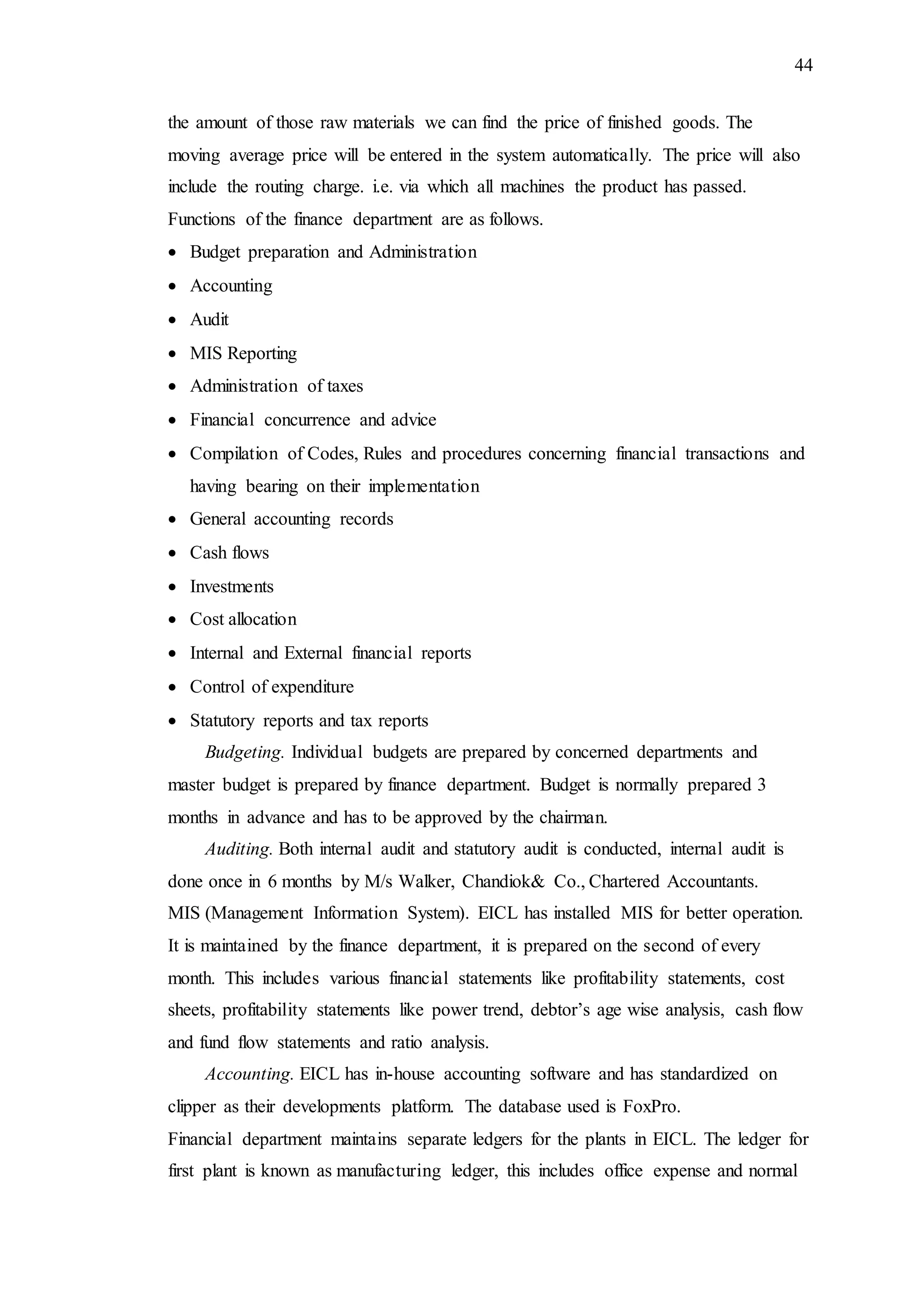 44
the amount of those raw materials we can find the price of finished goods. The
moving average price will be entered in the system automatically. The price will also
include the routing charge. i.e. via which all machines the product has passed.
Functions of the finance department are as follows.
 Budget preparation and Administration
 Accounting
 Audit
 MIS Reporting
 Administration of taxes
 Financial concurrence and advice
 Compilation of Codes, Rules and procedures concerning financial transactions and
having bearing on their implementation
 General accounting records
 Cash flows
 Investments
 Cost allocation
 Internal and External financial reports
 Control of expenditure
 Statutory reports and tax reports
Budgeting. Individual budgets are prepared by concerned departments and
master budget is prepared by finance department. Budget is normally prepared 3
months in advance and has to be approved by the chairman.
Auditing. Both internal audit and statutory audit is conducted, internal audit is
done once in 6 months by M/s Walker, Chandiok& Co., Chartered Accountants.
MIS (Management Information System). EICL has installed MIS for better operation.
It is maintained by the finance department, it is prepared on the second of every
month. This includes various financial statements like profitability statements, cost
sheets, profitability statements like power trend, debtor’s age wise analysis, cash flow
and fund flow statements and ratio analysis.
Accounting. EICL has in-house accounting software and has standardized on
clipper as their developments platform. The database used is FoxPro.
Financial department maintains separate ledgers for the plants in EICL. The ledger for
first plant is known as manufacturing ledger, this includes office expense and normal
 