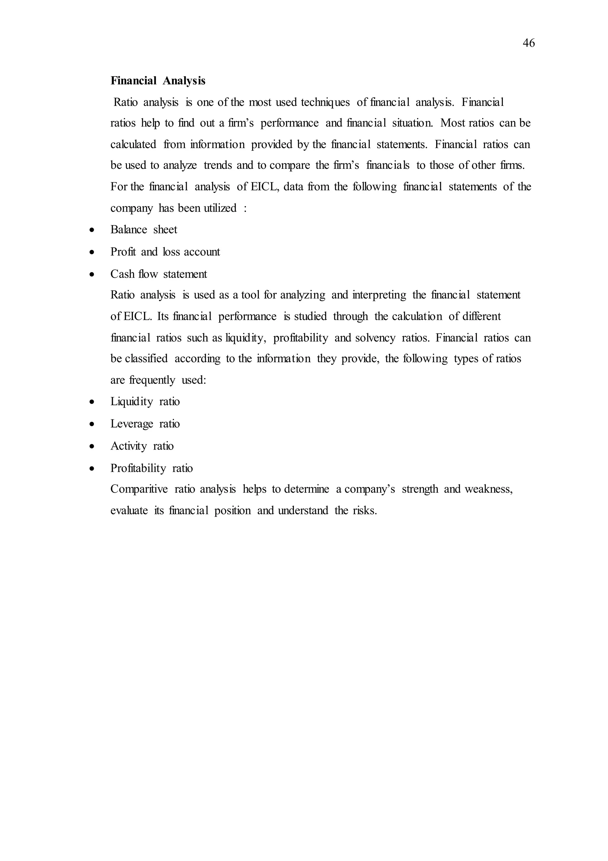 46
Financial Analysis
Ratio analysis is one of the most used techniques of financial analysis. Financial
ratios help to find out a firm’s performance and financial situation. Most ratios can be
calculated from information provided by the financial statements. Financial ratios can
be used to analyze trends and to compare the firm’s financials to those of other firms.
For the financial analysis of EICL, data from the following financial statements of the
company has been utilized :
 Balance sheet
 Profit and loss account
 Cash flow statement
Ratio analysis is used as a tool for analyzing and interpreting the financial statement
of EICL. Its financial performance is studied through the calculation of different
financial ratios such as liquidity, profitability and solvency ratios. Financial ratios can
be classified according to the information they provide, the following types of ratios
are frequently used:
 Liquidity ratio
 Leverage ratio
 Activity ratio
 Profitability ratio
Comparitive ratio analysis helps to determine a company’s strength and weakness,
evaluate its financial position and understand the risks.
 
