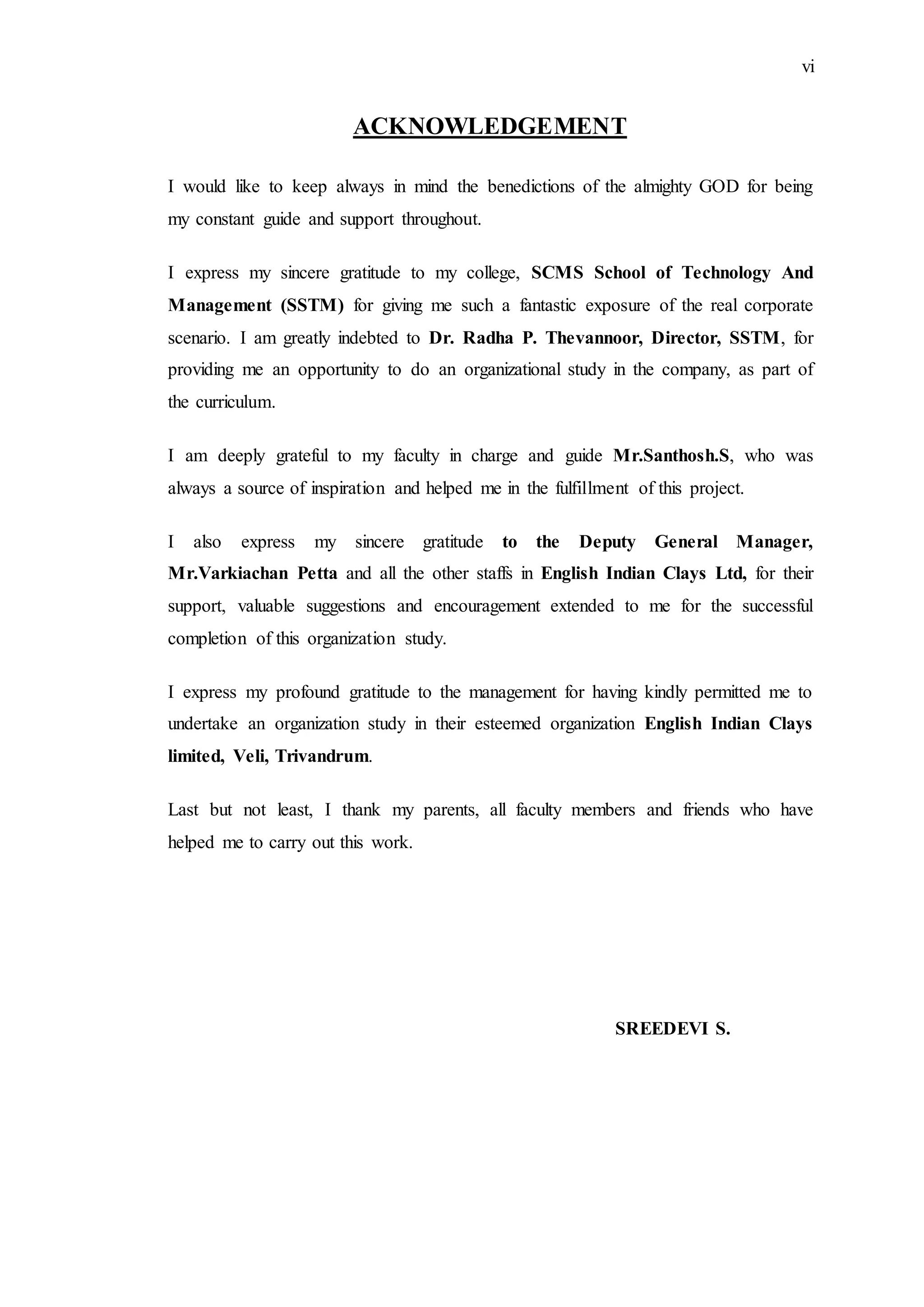 vi
ACKNOWLEDGEMENT
I would like to keep always in mind the benedictions of the almighty GOD for being
my constant guide and support throughout.
I express my sincere gratitude to my college, SCMS School of Technology And
Management (SSTM) for giving me such a fantastic exposure of the real corporate
scenario. I am greatly indebted to Dr. Radha P. Thevannoor, Director, SSTM, for
providing me an opportunity to do an organizational study in the company, as part of
the curriculum.
I am deeply grateful to my faculty in charge and guide Mr.Santhosh.S, who was
always a source of inspiration and helped me in the fulfillment of this project.
I also express my sincere gratitude to the Deputy General Manager,
Mr.Varkiachan Petta and all the other staffs in English Indian Clays Ltd, for their
support, valuable suggestions and encouragement extended to me for the successful
completion of this organization study.
I express my profound gratitude to the management for having kindly permitted me to
undertake an organization study in their esteemed organization English Indian Clays
limited, Veli, Trivandrum.
Last but not least, I thank my parents, all faculty members and friends who have
helped me to carry out this work.
SREEDEVI S.
 