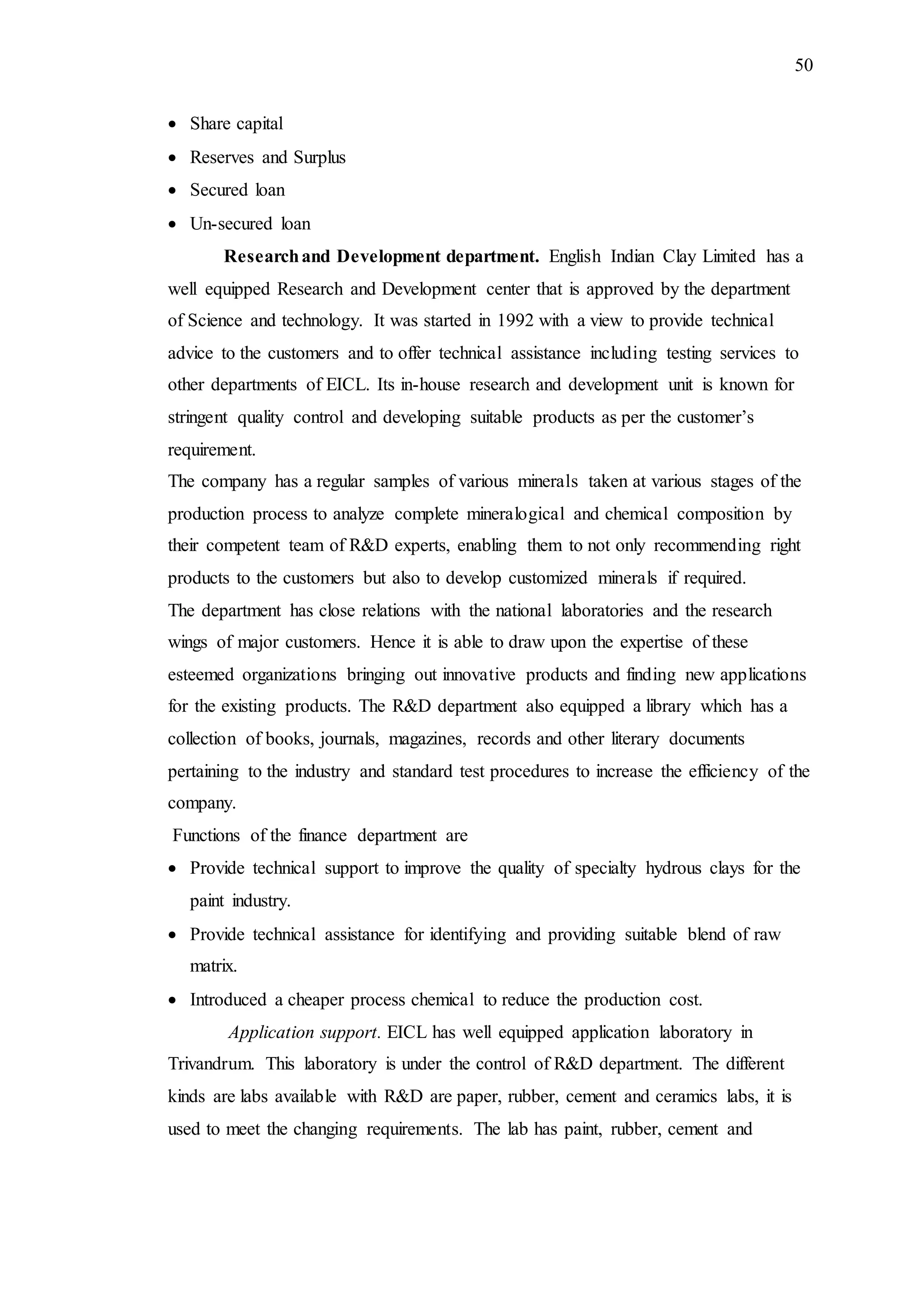 50
 Share capital
 Reserves and Surplus
 Secured loan
 Un-secured loan
Researchand Development department. English Indian Clay Limited has a
well equipped Research and Development center that is approved by the department
of Science and technology. It was started in 1992 with a view to provide technical
advice to the customers and to offer technical assistance including testing services to
other departments of EICL. Its in-house research and development unit is known for
stringent quality control and developing suitable products as per the customer’s
requirement.
The company has a regular samples of various minerals taken at various stages of the
production process to analyze complete mineralogical and chemical composition by
their competent team of R&D experts, enabling them to not only recommending right
products to the customers but also to develop customized minerals if required.
The department has close relations with the national laboratories and the research
wings of major customers. Hence it is able to draw upon the expertise of these
esteemed organizations bringing out innovative products and finding new applications
for the existing products. The R&D department also equipped a library which has a
collection of books, journals, magazines, records and other literary documents
pertaining to the industry and standard test procedures to increase the efficiency of the
company.
Functions of the finance department are
 Provide technical support to improve the quality of specialty hydrous clays for the
paint industry.
 Provide technical assistance for identifying and providing suitable blend of raw
matrix.
 Introduced a cheaper process chemical to reduce the production cost.
Application support. EICL has well equipped application laboratory in
Trivandrum. This laboratory is under the control of R&D department. The different
kinds are labs available with R&D are paper, rubber, cement and ceramics labs, it is
used to meet the changing requirements. The lab has paint, rubber, cement and
 