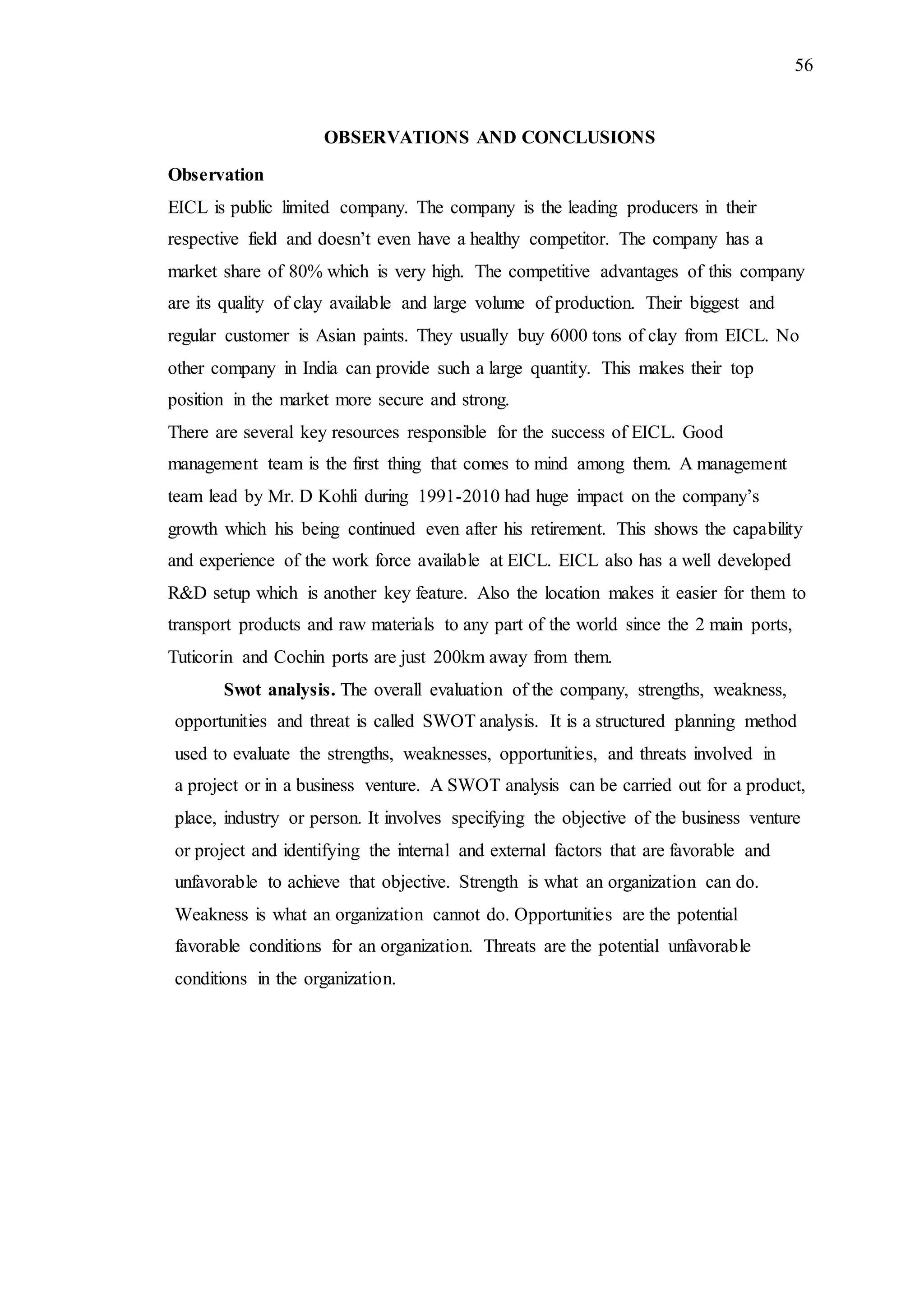 56
OBSERVATIONS AND CONCLUSIONS
Observation
EICL is public limited company. The company is the leading producers in their
respective field and doesn’t even have a healthy competitor. The company has a
market share of 80% which is very high. The competitive advantages of this company
are its quality of clay available and large volume of production. Their biggest and
regular customer is Asian paints. They usually buy 6000 tons of clay from EICL. No
other company in India can provide such a large quantity. This makes their top
position in the market more secure and strong.
There are several key resources responsible for the success of EICL. Good
management team is the first thing that comes to mind among them. A management
team lead by Mr. D Kohli during 1991-2010 had huge impact on the company’s
growth which his being continued even after his retirement. This shows the capability
and experience of the work force available at EICL. EICL also has a well developed
R&D setup which is another key feature. Also the location makes it easier for them to
transport products and raw materials to any part of the world since the 2 main ports,
Tuticorin and Cochin ports are just 200km away from them.
Swot analysis. The overall evaluation of the company, strengths, weakness,
opportunities and threat is called SWOT analysis. It is a structured planning method
used to evaluate the strengths, weaknesses, opportunities, and threats involved in
a project or in a business venture. A SWOT analysis can be carried out for a product,
place, industry or person. It involves specifying the objective of the business venture
or project and identifying the internal and external factors that are favorable and
unfavorable to achieve that objective. Strength is what an organization can do.
Weakness is what an organization cannot do. Opportunities are the potential
favorable conditions for an organization. Threats are the potential unfavorable
conditions in the organization.
 