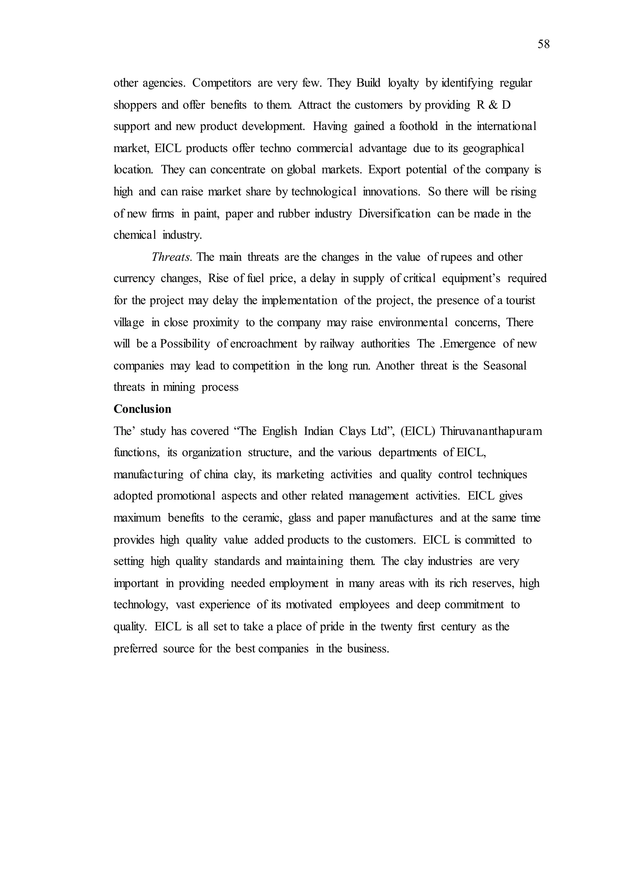 58
other agencies. Competitors are very few. They Build loyalty by identifying regular
shoppers and offer benefits to them. Attract the customers by providing R & D
support and new product development. Having gained a foothold in the international
market, EICL products offer techno commercial advantage due to its geographical
location. They can concentrate on global markets. Export potential of the company is
high and can raise market share by technological innovations. So there will be rising
of new firms in paint, paper and rubber industry Diversification can be made in the
chemical industry.
Threats. The main threats are the changes in the value of rupees and other
currency changes, Rise of fuel price, a delay in supply of critical equipment’s required
for the project may delay the implementation of the project, the presence of a tourist
village in close proximity to the company may raise environmental concerns, There
will be a Possibility of encroachment by railway authorities The .Emergence of new
companies may lead to competition in the long run. Another threat is the Seasonal
threats in mining process
Conclusion
The’ study has covered “The English Indian Clays Ltd”, (EICL) Thiruvananthapuram
functions, its organization structure, and the various departments of EICL,
manufacturing of china clay, its marketing activities and quality control techniques
adopted promotional aspects and other related management activities. EICL gives
maximum benefits to the ceramic, glass and paper manufactures and at the same time
provides high quality value added products to the customers. EICL is committed to
setting high quality standards and maintaining them. The clay industries are very
important in providing needed employment in many areas with its rich reserves, high
technology, vast experience of its motivated employees and deep commitment to
quality. EICL is all set to take a place of pride in the twenty first century as the
preferred source for the best companies in the business.
 
