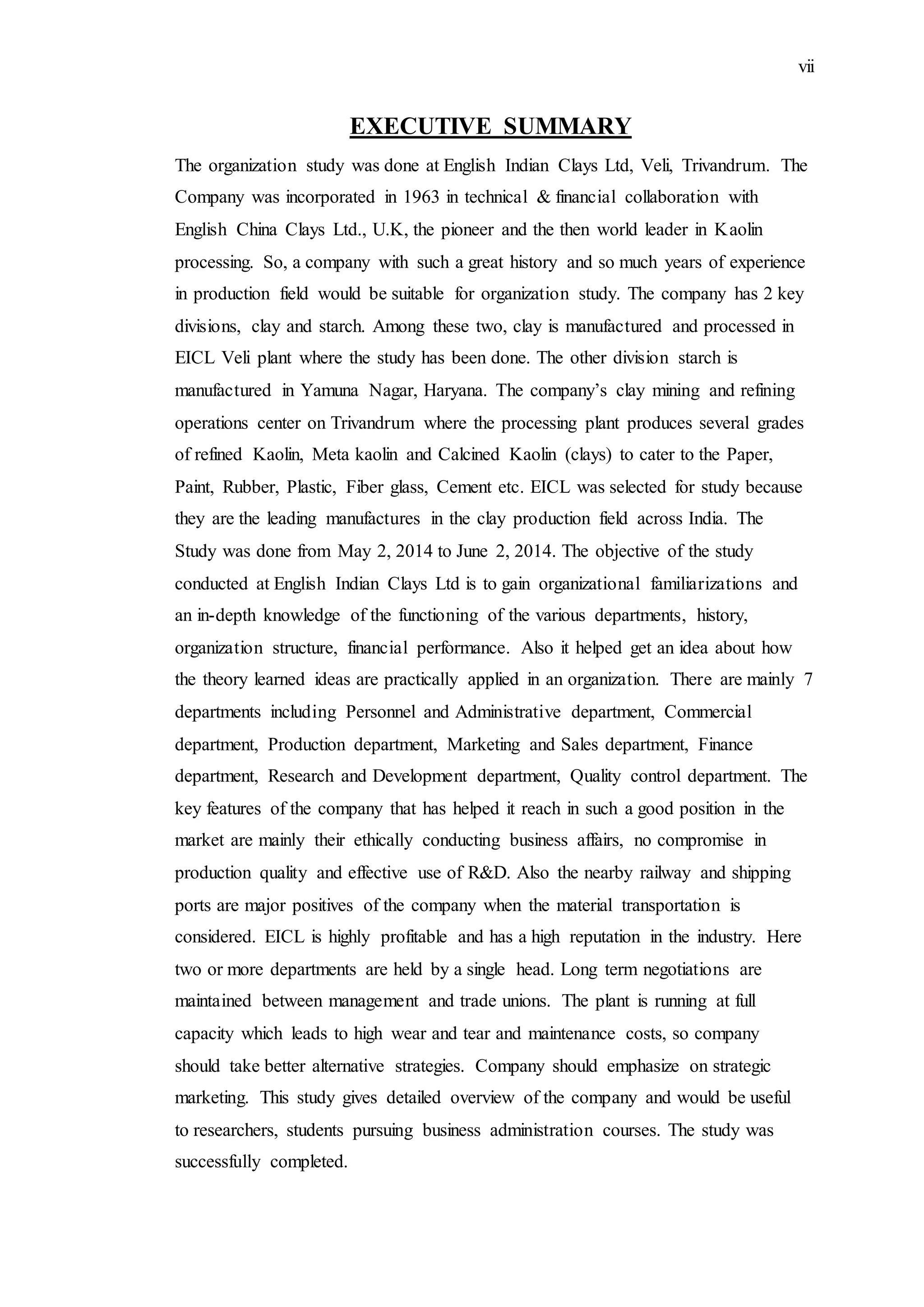 vii
EXECUTIVE SUMMARY
The organization study was done at English Indian Clays Ltd, Veli, Trivandrum. The
Company was incorporated in 1963 in technical & financial collaboration with
English China Clays Ltd., U.K, the pioneer and the then world leader in Kaolin
processing. So, a company with such a great history and so much years of experience
in production field would be suitable for organization study. The company has 2 key
divisions, clay and starch. Among these two, clay is manufactured and processed in
EICL Veli plant where the study has been done. The other division starch is
manufactured in Yamuna Nagar, Haryana. The company’s clay mining and refining
operations center on Trivandrum where the processing plant produces several grades
of refined Kaolin, Meta kaolin and Calcined Kaolin (clays) to cater to the Paper,
Paint, Rubber, Plastic, Fiber glass, Cement etc. EICL was selected for study because
they are the leading manufactures in the clay production field across India. The
Study was done from May 2, 2014 to June 2, 2014. The objective of the study
conducted at English Indian Clays Ltd is to gain organizational familiarizations and
an in-depth knowledge of the functioning of the various departments, history,
organization structure, financial performance. Also it helped get an idea about how
the theory learned ideas are practically applied in an organization. There are mainly 7
departments including Personnel and Administrative department, Commercial
department, Production department, Marketing and Sales department, Finance
department, Research and Development department, Quality control department. The
key features of the company that has helped it reach in such a good position in the
market are mainly their ethically conducting business affairs, no compromise in
production quality and effective use of R&D. Also the nearby railway and shipping
ports are major positives of the company when the material transportation is
considered. EICL is highly profitable and has a high reputation in the industry. Here
two or more departments are held by a single head. Long term negotiations are
maintained between management and trade unions. The plant is running at full
capacity which leads to high wear and tear and maintenance costs, so company
should take better alternative strategies. Company should emphasize on strategic
marketing. This study gives detailed overview of the company and would be useful
to researchers, students pursuing business administration courses. The study was
successfully completed.
 