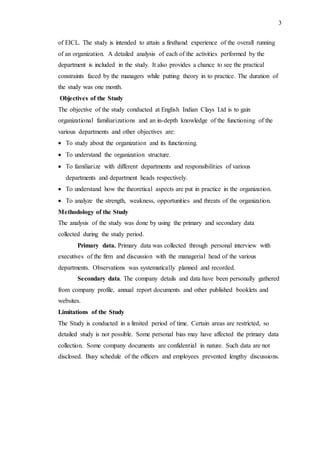 3
of EICL. The study is intended to attain a firsthand experience of the overall running
of an organization. A detailed analysis of each of the activities performed by the
department is included in the study. It also provides a chance to see the practical
constraints faced by the managers while putting theory in to practice. The duration of
the study was one month.
Objectives of the Study
The objective of the study conducted at English Indian Clays Ltd is to gain
organizational familiarizations and an in-depth knowledge of the functioning of the
various departments and other objectives are:
 To study about the organization and its functioning.
 To understand the organization structure.
 To familiarize with different departments and responsibilities of various
departments and department heads respectively.
 To understand how the theoretical aspects are put in practice in the organization.
 To analyze the strength, weakness, opportunities and threats of the organization.
Methodology of the Study
The analysis of the study was done by using the primary and secondary data
collected during the study period.
Primary data. Primary data was collected through personal interview with
executives of the firm and discussion with the managerial head of the various
departments. Observations was systematically planned and recorded.
Secondary data. The company details and data have been personally gathered
from company profile, annual report documents and other published booklets and
websites.
Limitations of the Study
The Study is conducted in a limited period of time. Certain areas are restricted, so
detailed study is not possible. Some personal bias may have affected the primary data
collection. Some company documents are confidential in nature. Such data are not
disclosed. Busy schedule of the officers and employees prevented lengthy discussions.
 