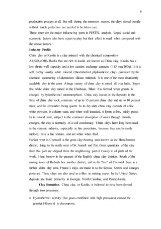 6
production process at all. But still during the monsoon season, the clays stored outside
without much protection are needed to be taken care.
These three are the major influencing parts in PESTEL analysis. Legal, social and
economic factors also have a part to play but their effect is small when compared with
the above factors.
Industry Profile
China clay or Kaolin is a clay mineral with the chemical composition
A12SiO5(OH)4.Rocks that are rich in kaolin are known as China clay. Kaolin has a
low shrink-well capacity and a low caution exchange capacity (l-15 meg/100g). It is a
soft, earthy usually white mineral (Dioctahedral phyllosilicate clay), produced by the
chemical weathering of aluminium silicate minerals. It is one of the most abundantly
available clay in the crust. A large variety of china clay is mined all over India. Super
fine white china clay mined in the Chaibasia, Bihar. It is formed when granite is
changed by hydrothermal metamorphism. China clay occurs in the deposits in the
form of china clay rock, a mixture of up to 15 percent china clay and up to 10 percent
mica, and the remainder being quartz. In its dry state china clay consists of a fine
white powder. In a damp state, and when well kneaded, it forms a firm, sticky paste.
In its natural state, subject to the continual absorption of water through climatic
changes, the clay is normally of a soft consistency. China clays have long been used
in the ceramic industry, especially in fine porcelains, because they can be easily
molded, have a fine texture, and are white when fired.
Farther west in Cornwall is the great clay-bearing area known as the Hens-barrow
district, lying to the north west of St. Austell and Par. Great quantities of the clay
from this part are shipped from the neighboring part of Fowey to all parts of the
world. Hens barrow is the greatest of the English china clay districts. South of the
mining town of Redruth lies another district, and in the “toe” of Cornwall there is a
further china clay area. France’s clays are made in to the famous Sevres and Limoges
potteries. These clays are also used as a filter in making paper. In the United States,
deposits are found primarily in Georgia, North Carolina, and Pennsylvania.
Clay formation. China clay, or Kaolin, is believed to have been formed
through two processes:
 Hydrothermal activity (hot gases combined with high pressures) caused the
granite(feldspars) to decompose.
 