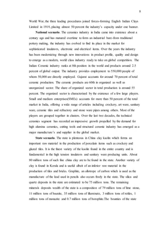 8
World War, the three leading procedures joined forces-forming English Indian Clays
Limited in 1919, placing almost 50 percent the industry’s capacity under one banner.
National scenario. The ceramics industry in India came into existence about a
century ago and has matured overtime to form an industrial bare-from traditional
pottery making, the industry has evolved to find its place in the market for
sophisticated insulators, electronic and electrical items. Over the years the industry
has been modernizing through new innovations in product profile, quality and design
to emerge as a modern, world class industry ready to take on global competition. The
Indian Ceramic industry ranks at 8th position in the world and products around 2.5
percent of global output. The industry provides employment to 550,000 people of
whom 50,000 are directly employed. Gujarat accounts for around 70 percent of total
ceramic production. The ceramic products are 60th in organized as well as
unorganized sector. The share of organized sector in total production is around 55
percent. The organized sector is characterized by the existence of a few large players.
Small and medium enterprises(SMEs) accounts for more than 50 percent of the total
market in India, offering a wide range of articles including crockery, art ware, sanitary
ware, ceramic tiles and refractory and stone ware pipes among others. Most of the
players are grouped together in clusters. Over the last two decades, the technical
ceramics segment has recorded an impressive growth propelled by the demand for
high alumina ceramics, cutting tools and structural ceramic industry has emerged as a
major manufacture’s and supplier in the global market.
State scenario. The state is plenteous in China clay kaolin which forms an
important raw material in the production of porcelain items such as crockery and
glazed tiles. It is the finest variety of the kaolin found in the entire country and is
fundamental in the high tension insulators and sanitary ware producing units. About
80 million tons of such fine china clay are to be found in the state. Another variety of
clay is found in Kerala and is useful albeit of an inferior raw material in the
production of tiles and bricks. Graphite, an allotrope of carbon which is used as the
manufacture of the lead used in pencils also occurs freely in the state. The silica and
quartz deposits in the state are estimated to be 75 million tons. The remaining
minerals deposits wealth of the state is a composition of 79 million tons of lime stone,
11 million tons of bauxite, 35 million tons of illuminate, 3 million tons of retiles, 1
million tons of monazite and 0.7 million tons of borophite.The bounties of the state
 