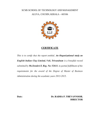 SCMS SCHOOL OF TECHNOLOGY AND MANAGEMENT
ALUVA, COCHIN, KERALA – 683106
CERTIFICATE
This is to certify that the report entitled, An Organizational study on
English Indian Clay Limited, Veli, Trivandrum is a bonafide record
submitted by Ms.Sreedevi S, Reg. No: 52614, in partial fulfillment of the
requirements for the award of the Degree of Master of Business
Administration during the academic years 2013-2015.
Date: Dr. RADHA P. THEVANNOOR.
DIRECTOR
 