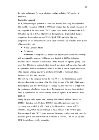 11
like paint and cement. So a new substitute product replacing EICL product is
impossible.
Competitor Analysis
EICL, being the largest producer of china clays in India, has a very few competitors.
The monthly production of EICL (12000 tons) is higher than the annual production of
the companies in the same sector. EICL exports cover around 12-14 countries with
80% of its exports to U.A.E. Therefore in the international level market, there is
competition from markets such as U.S.A, Brazil, U.K, and china. But here
competitors are not a threat to EICL as all other companies are far behind them. Some
of its competitors are:
 Kerala Ceramics, Quilon
 2o Microns.
20 Microns. Among these 20 microns can be considered as the only company
with a mentionable turnover. 20 Microns was founded in 1987 in the bustling
industrial city of Vadodara to manufacture White Minerals of supreme quality. Ever
since then, 20 Microns sustained efforts towards excellence and innovation has made
it a prominent name in the industrial arena.20 Microns is India’s largest producer of
white minerals offering innovative products in the field of Functional fillers,
Extenders and Specialty chemicals.
The working of the Company during the year 2012-13 has been impacted due to
adverse effect on the operations of the Bhuj Plant because of the shift of fuel source
from imported coal base producer gas to Furnace oil. This was done to comply with
the requirement of pollution control laws. The functioning has now been stabilized
and it is expected that the loss of turnover would be regained in the Financial Year
2013-14.
During the year under report, your Company has achieved a Gross Turnover of
28516.81 Lacs (Up by 6.5% from 26768.68 Lacs of the previous year). The
operations have resulted in a Net Profit before Depreciation, Interest and Tax
(PBDITA) of 3,720.38 lacs as compared to 3,525.90 Lacs of the previous year.
When compared with EICL’s gross turn over, this comes nowhere near to it. Also the
industrial growth and market share of 20 microns is also low. Thus we can say that
EICL doesn’t have a healthy competitor.
 
