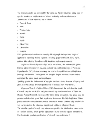 17
The premium grades are also used by the Cable and Plastic Industries taking care of
specific application requirements of volume resistivity and ease of extrusion.
Applications of user industries are as follows.
 Paper & Board
 Paint
 Printing Inks
 Rubber
 Cable
 Plastic
 Glass Fiber
 Ultramarine
 concrete
EICL products touch and enrich everyday life of people through wide range of
applications spanning diverse segments including paper and board, paint, paper,
printing inks, plastics, fiberglass, cable insulation and cement concrete.
Paper and Boards-Hydrous clays. EICL has normal, fine and ultrafine grade
hydrous clays for use in wet end, pre-coat and top coat formulations of Paper and
Paper Boards. EICL Grades are among the best in the world in terms of Brightness,
rheology and fineness. These grades are designed to give excellent coated surface
properties like gloss, shade and smoothness.
Specialty grades like Delaminated Clays give excellent results in terms of opacity and
gloss. For the detailed product specification of hydrous clays refer table 1.
Paper and Boards -Calcined Clays. EICL has normal, fine and ultra-fine grade
Calcined clays for use in Wet end, pre-coat and top coat formulations of Paper and
Boards. Normal Calcined clay is used for paper filling application, fine grade used for
pre coat and ultra-fine grade finds application in topcoat. The high brightness, Micro
porous structure with controlled particle size makes normal Calcined clay suitable for
wet end application for enhancing opacity and brightness of paper/ Board.
The ultra-fine grade Calcined clay with narrow particle size distribution, close to that
of Titanium dioxide, favors partial replacement in pre-coat and topcoat formulations.
For the detailed product specification of calcined clays refer table 2
 