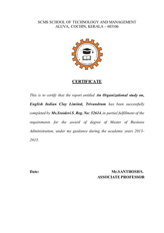 SCMS SCHOOL OF TECHNOLOGY AND MANAGEMENT
ALUVA, COCHIN, KERALA – 683106
CERTIFICATE
This is to certify that the report entitled An Organizational study on,
English Indian Clay Limited, Trivandrum has been successfully
completed by Ms.Sreedevi S, Reg. No: 52614,in partial fulfillment of the
requirements for the award of degree of Master of Business
Administration, under my guidance during the academic years 2013-
2015.
Date: Mr.SANTHOSHS.
ASSOCIATE PROFESSOR
 