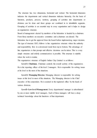 27
The structure has two dimensions, horizontal and vertical. The horizontal dimension
indicates the departments and vertical dimension indicates hierarchy. On the basis of
functions, products, process, territory, grouping of activities into departments or
divisions can be done and these groups are combined in to identifiable segments.
Grouping of activities is an essential step in every organization and it helps to design
an organization structure.
Board of management elected by members of the federation is headed by a chairman.
From those members an executive committee and a chairman are elected. The
federation has to get the approval from the board before implementing major decision.
The type of structure EICL follows is line organization structure where the authority
and responsibility flow in a downward trend from top to bottom. The advantage of
line organization is that prompt and effective decisions can be taken. This is a very
simple structure and orderly communication is possible. This structure is suitable
where the work is routine.
The organization structure of English Indian Clay Limited is as follows:
Level 1- Chairman. Chairman controls the overall activity of the organization.
He is the reporting officer of the level 2 managers. He is responsible for solving issues
at his level in the most of the situations.
Level 2- Managing Director. Managing director is responsible for solving
issues at this level in most of the situations. The Managing director is the Chief
executive of the corporation. He is assisted in the registered office by the heads of
various divisions.
Level3- Low level Management. Every departmental manager is subordinated
by one or more middle level managers. Each of these managers will have a deep
technical knowledge about the functions of that department.
 