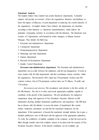 29
Functional Analysis
The English Indian Clays Limited has certain functional departments. A detailed
analysis will provide an overview of how the organization functions and facilitates to
know the impact of efficiency of each department to achieving the overall objective of
the organization. At English Indian Clays Limited, the departments are classified
according to their functions i.e. functional departmentation, which follows the
principles of grouping activities in accordance with the functions. The functional area
consists of 7 departments, each headed by senior managers or Deputy General
Manager. They include the following:
1. Personnel and Administrative Department
2. Commercial Department
3. Production(operation) Department
4. Marketing and Sales Department
5. Finance Department
6. Research & Development Department
7. Quality Control Department
Personnel and administration department. The Personnel and Administration
department acts as a link between the employees and the top management. It works in
close contact with all other departments and also coordinates various activities within
the organization. The Kochuveli EICL plant has 278 permanent workers and 200
contract workers. Out of 278 permanent workers there are 72 officers, 36 staffs and
170 workers.
Recruitment and selection. The recruitment and selection is the first activity of
the HR function. The aim is to select and recruit appropriate candidate capable to
contribute to the growth of the organization. The job specification for manpower
requirement along with approval of Vice President! Executive Director to HR
department showing detailed educational qualifications and experience. The HR head
has to discuss with the indenter to access the nature of requirement like casual,
trainee, temporary, permanent etc and also the sanctioned manpower for the
department. If the requirement is beyond the sanctioned strength indenter has to give a
detailed justification note to HR head with the approval of the appropriate authorities.
To verify the availability of suitable candidate in the company, so that the post can be
filled through transfer and if the available actions to be taken with the consent of Vice
President Executive Director. If the internal candidates are not available, get
 