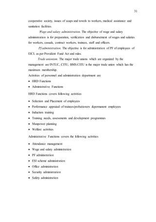 31
cooperative society, issues of soaps and towels to workers, medical assistance and
sanitation facilities.
Wage and salary administration. The objective of wage and salary
administration is for preparation, verification and disbursement of wages and salaries
for workers, casuals, contract workers, trainees, staff and officers.
Pf administration. The objective is for administration of PF of employees of
EICL as per Provident Fund Act and rules.
Trade unionism. The major trade unions which are organized by the
management are INTUC, CITU, BMS.CITU is the major trade union which has the
maximum membership.
Activities of personnel and administration department are
 HRD Functions
 Administrative Functions
HRD Functions covers following activities
 Selection and Placement of employees
 Performance appraisal of trainees/probationers &permanent employees
 Induction training
 Training needs, assessments and development programmes
 Manpower planning
 Welfare activities
Administrative Functions covers the following activities
 Attendance management
 Wage and salary administration
 PF administration
 ESI scheme administration
 Office administration
 Security administration
 Safety administration
 