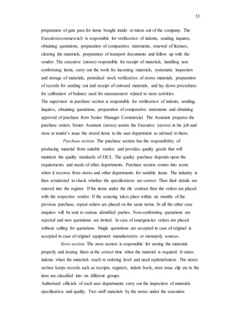 33
preparation of gate pass for items bought inside or taken out of the company. The
Executive(commercial) is responsible for verification of indents, sending inquires,
obtaining quotations, preparation of comparative statements, renewal of licenses,
clearing the materials, preparation of transport documents and follow up with the
vendor. The executive (stores) responsible for receipt of materials, handling non
conforming items, carry out the work for incoming materials, systematic inspection
and storage of materials, periodical stock verification of stores materials, preparation
of records for sending out and receipt of outward materials, and lay down procedures
for calibration of balance used for measurement related to store activities.
The supervisor in purchase section is responsible for verification of indents, sending,
inquires, obtaining quotations, preparation of comparative statements and obtaining
approval of purchase from Senior Manager Commercial. The Assistant prepares the
purchase orders. Senior Assistant (stores) assists the Executive (stores) in his job and
store at tender’s issue the stored items to the user department as advised to them.
Purchase section. The purchase section has the responsibility of
producing material from suitable vendor. and provides quality goods that will
maintain the quality standards of EICL. The quality purchase depends upon the
requirements and needs of other departments. Purchase section comes into scene
when it receives from stores and other departments for variable items. The industry is
then scrutinized to check whether the specifications are correct. Then their details are
entered into the register. If the items under the rile contrast then the orders are placed
with the respective vendor. If the sourcing takes place within six months of the
previous purchase, repeat orders are placed on the same terms. In all the other case
enquires will be sent to various identified parties. Non-conforming quotations are
rejected and new quotations are invited. In case of emergencies orders are placed
without calling for quotations. Single quotations are accepted in case of original is
accepted in case of original equipment manufacturers or monopoly sources.
Store section. The store section is responsible for storing the materials
properly and issuing them at the correct time when the material is required. It raises
indents when the materials reach re ordering level and need replenishment. The stores
section keeps records such as receipts, registers, indent book, store issue clip etc in the
item are classified into six different groups.
Authorized officials of each user departments carry out the inspection of materials
specification and quality. Two staff materials by the stores under the execution
 