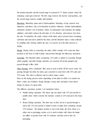 37
the product upwards and the second stage it is passed to “3” hydro cyclone where the
remaining sands gets removed. The first stage removes the heavier sand particles, and
the second stage removes smaller grid particles.
Bleaching. Bleaching agent used is Hydrosuiphate bleaching of clay removes iron
impurities and allows clay to be bleached to perfect whiteness. Sodium hydrosulphate
transforms trivalent iron to bivalent which, on subsequent acid treatment (by adding
sulphuric acid which reduces the pH value to 2.5), dissolves and removes iron from
the clay. To neutralize the acidic content of the slurry and to prevent from revamping,
carbonate and soda ash is added to the slurry and the bleached slurry is then collected
in a holding tank. Having refined the clay, it is moved on to the final process i.e.
drying.
Drying. Drying refers to converting the slurry which contains 65% water into final
products in the form of solid (Lumps and powder) through the following operations.
Screening. The bleached slurry (containing 12% salts) is subject to screening through
which graphite and other foreign materials are screened off ant the pumped and
passed through a filter cloth.
Filter Pressing. Here, a hydraulic filter press is used to drain off the excess water. On
passing through the cloth, the slurry gets converted to cake form with 65% salts and
35% water. The cake is collected and it is sliced using a cutter.
Here on, the drying process varies depending on the plant in which it is carried out.
Plant 1 make use of indirect drying through a rotary drier and plant 2 does direct
drying by means of a spray drier.
The different operations at plant 1 are mentioned below:
 Paddle mixing operation. The sliced clay are mixed with 12% dry powder in
paddle mixer which converts the moisture content to 22% and put in the rotary
drier.
 Rotary Drying operation. The drier runs on fuel, hot air is passed through it
and to this 12% dry powder is added. It turns to lump form containing around
12% moisture. The lumped product is sent to the lump silo from where it is
either sent to packaging section or it is send to attritor mill where the lumps
are milled to powder form with 2% moisture and then sent to silos for
packaging.
 