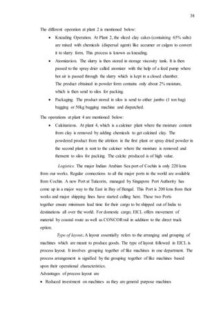 38
The different operation at plant 2 is mentioned below:
 Kneading Operation. At Plant 2, the sliced clay cakes (containing 65% salts)
are mixed with chemicals (dispersal agent) like accumer or calgon to convert
it to slurry form. This process is known as kneading.
 Atomization. The slurry is then stored in storage viscosity tank. It is then
passed to the spray drier called atomizer with the help of a feed pump where
hot air is passed through the slurry which is kept in a closed chamber.
The product obtained in powder form contains only about 2% moisture,
which is then send to silos for packing.
 Packaging. The product stored in silos is send to either jumbo (1 ton bag)
bagging or 50kg bagging machine and dispatched.
The operations at plant 4 are mentioned below:
 Calcinations. At plant 4, which is a calciner plant where the moisture content
from clay is removed by adding chemicals to get calcined clay. The
powdered product from the attrition in the first plant or spray dried powder in
the second plant is sent to the calciner where the moisture is removed and
thensent to silos for packing. The calcite produced is of high value.
Logistics. The major Indian Arabian Sea port of Cochin is only 220 kms
from our works. Regular connections to all the major ports in the world are available
from Cochin. A new Port at Tuticorin, managed by Singapore Port Authority has
come up in a major way to the East in Bay of Bengal. This Port is 200 kms from their
works and major shipping lines have started calling here. These two Ports
together ensure minimum lead time for their cargo to be shipped out of India to
destinations all over the world. For domestic cargo, EICL offers movement of
material by coastal route as well as CONCORrail in addition to the direct truck
option.
Type of layout. A layout essentially refers to the arranging and grouping of
machines which are meant to produce goods. The type of layout followed in EICL is
process layout. It involves grouping together of like machines in one department. The
process arrangement is signified by the grouping together of like machines based
upon their operational characteristics.
Advantages of process layout are
 Reduced investment on machines as they are general purpose machines
 