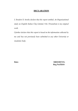 v
DECLARATION
I, Sreedevi S. hereby declare that the report entitled, An Organizational
study on English Indian Clay Limited, Veli, Trivandrum is my original
work.
I further declare that this report is based on the information collected by
me and has not previously been submitted to any other University or
Academic body.
Date: SREEDEVIS.
Reg.No:52614
 
