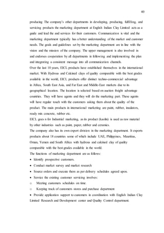40
producing The company’s other departments in developing, producing, fulfilling, and
servicing products the marketing department at English Indian Clay Limited acts as a
guide and lead the and services for their customers. Communication is vital and the
marketing department typically has a better understanding of the market and customer
needs. The goals and guidelines set by the marketing department are in line with the
vision and the mission of the company. The upper management is also involved in
and endorses cooperation by all departments in following and implementing the plan
and integrating a consistent message into all communication channels.
Over the last 10 years, EICL products have established themselves in the international
market. With Hydrous and Calcined clays of quality comparable with the best grades
available in the world, EICL products offer distinct techno-commercial advantage
in Africa, South East Asia, and Far East and Middle-East markets due to its
geographical location. The location is selected based on auction freight advantage
countries. They will have agents and they will do the marketing part. These agents
will have regular touch with the customers asking them about the quality of the
product. The main products in international marketing are paint, rubber, insulators,
ready mix concrete, rubber etc.
EICL goes n for Industrial marketing, as its product (kaolin) is used as raw material
by other industries such as paint, paper, rubber and ceramics.
The company also has its own export division in the marketing department. It exports
products about 18 countries some of which include UAE, Philippines, Mauritius,
Oman, Yemen and South Africa with hydrous and calcined clay of quality
comparable with the best grades available in the world.
The functions of marketing department are as follows:
 Identify prospective customers.
 Conduct market survey and market research
 Source orders and execute them as per delivery schedules agreed upon.
 Service the existing customer servicing involves:
o Meeting customers schedules on time.
o Keeping track of customers stores and purchase department
 Provide application support to customers in coordination with English Indian Clay
Limited Research and Development center and Quality Control department.
 