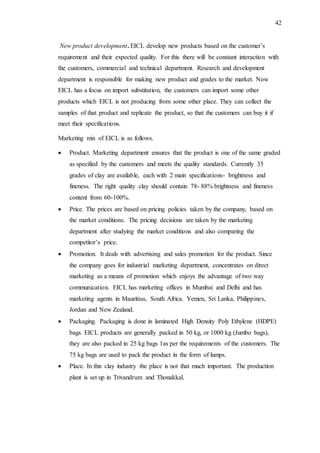 42
New product development. EICL develop new products based on the customer’s
requirement and their expected quality. For this there will be constant interaction with
the customers, commercial and technical department. Research and development
department is responsible for making new product and grades to the market. Now
EICL has a focus on import substitution, the customers can import some other
products which EICL is not producing from some other place. They can collect the
samples of that product and replicate the product, so that the customers can buy it if
meet their specifications.
Marketing mix of EICL is as follows.
 Product. Marketing department ensures that the product is one of the same graded
as specified by the customers and meets the quality standards. Currently 35
grades of clay are available, each with 2 main specifications- brightness and
fineness. The right quality clay should contain 78- 88% brightness and fineness
content from 60-100%.
 Price. The prices are based on pricing policies taken by the company, based on
the market conditions. The pricing decisions are taken by the marketing
department after studying the market conditions and also comparing the
competitor’s price.
 Promotion. It deals with advertising and sales promotion for the product. Since
the company goes for industrial marketing department, concentrates on direct
marketing as a means of promotion which enjoys the advantage of two way
communication. EICL has marketing offices in Mumbai and Delhi and has
marketing agents in Mauritius, South Africa. Yemen, Sri Lanka, Philippines,
Jordan and New Zealand.
 Packaging. Packaging is done in laminated High Density Poly Ethylene (HDPE)
bags. EICL products are generally packed in 50 kg, or 1000 kg (Jumbo bags),
they are also packed in 25 kg bags 1as per the requirements of the customers. The
75 kg bags are used to pack the product in the form of lumps.
 Place. In this clay industry the place is not that much important. The production
plant is set up in Trivandrum and Thonakkal.
 