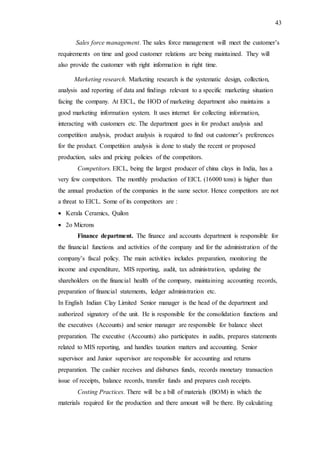 43
Sales force management. The sales force management will meet the customer’s
requirements on time and good customer relations are being maintained. They will
also provide the customer with right information in right time.
Marketing research. Marketing research is the systematic design, collection,
analysis and reporting of data and findings relevant to a specific marketing situation
facing the company. At EICL, the HOD of marketing department also maintains a
good marketing information system. It uses internet for collecting information,
interacting with customers etc. The department goes in for product analysis and
competition analysis, product analysis is required to find out customer’s preferences
for the product. Competition analysis is done to study the recent or proposed
production, sales and pricing policies of the competitors.
Competitors. EICL, being the largest producer of china clays in India, has a
very few competitors. The monthly production of EICL (16000 tons) is higher than
the annual production of the companies in the same sector. Hence competitors are not
a threat to EICL. Some of its competitors are :
 Kerala Ceramics, Quilon
 2o Microns
Finance department. The finance and accounts department is responsible for
the financial functions and activities of the company and for the administration of the
company’s fiscal policy. The main activities includes preparation, monitoring the
income and expenditure, MIS reporting, audit, tax administration, updating the
shareholders on the financial health of the company, maintaining accounting records,
preparation of financial statements, ledger administration etc.
In English Indian Clay Limited Senior manager is the head of the department and
authorized signatory of the unit. He is responsible for the consolidation functions and
the executives (Accounts) and senior manager are responsible for balance sheet
preparation. The executive (Accounts) also participates in audits, prepares statements
related to MIS reporting, and handles taxation matters and accounting. Senior
supervisor and Junior supervisor are responsible for accounting and returns
preparation. The cashier receives and disburses funds, records monetary transaction
issue of receipts, balance records, transfer funds and prepares cash receipts.
Costing Practices. There will be a bill of materials (BOM) in which the
materials required for the production and there amount will be there. By calculating
 