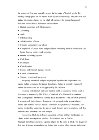 44
the amount of those raw materials we can find the price of finished goods. The
moving average price will be entered in the system automatically. The price will also
include the routing charge. i.e. via which all machines the product has passed.
Functions of the finance department are as follows.
 Budget preparation and Administration
 Accounting
 Audit
 MIS Reporting
 Administration of taxes
 Financial concurrence and advice
 Compilation of Codes, Rules and procedures concerning financial transactions and
having bearing on their implementation
 General accounting records
 Cash flows
 Investments
 Cost allocation
 Internal and External financial reports
 Control of expenditure
 Statutory reports and tax reports
Budgeting. Individual budgets are prepared by concerned departments and
master budget is prepared by finance department. Budget is normally prepared 3
months in advance and has to be approved by the chairman.
Auditing. Both internal audit and statutory audit is conducted, internal audit is
done once in 6 months by M/s Walker, Chandiok& Co., Chartered Accountants.
MIS (Management Information System). EICL has installed MIS for better operation.
It is maintained by the finance department, it is prepared on the second of every
month. This includes various financial statements like profitability statements, cost
sheets, profitability statements like power trend, debtor’s age wise analysis, cash flow
and fund flow statements and ratio analysis.
Accounting. EICL has in-house accounting software and has standardized on
clipper as their developments platform. The database used is FoxPro.
Financial department maintains separate ledgers for the plants in EICL. The ledger for
first plant is known as manufacturing ledger, this includes office expense and normal
 