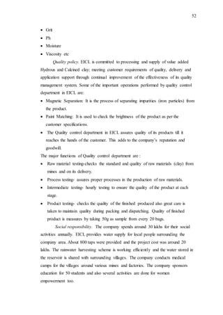 52
 Grit
 Ph
 Moisture
 Viscosity etc
Quality policy. EICL is committed to processing and supply of value added
Hydrous and Calcined clay; meeting customer requirements of quality, delivery and
application support through continual improvement of the effectiveness of its quality
management system. Some of the important operations performed by quality control
department in EICL are:
 Magnetic Separation: It is the process of separating impurities (iron particles) from
the product.
 Paint Matching: It is used to check the brightness of the product as per the
customer specifications.
 The Quality control department in EICL assures quality of its products till it
reaches the hands of the customer. This adds to the company’s reputation and
goodwill.
The major functions of Quality control department are :
 Raw material testing-checks the standard and quality of raw materials (clay) from
mines and on its delivery.
 Process testing- assures proper processes in the production of raw materials.
 Intermediate testing- hourly testing to ensure the quality of the product at each
stage.
 Product testing- checks the quality of the finished produced also great care is
taken to maintain quality during packing and dispatching. Quality of finished
product is measures by taking 50g as sample from every 20 bags.
Social responsibility. The company spends around 30 lakhs for their social
activities annually. EICL provides water supply for local people surrounding the
company area. About 800 taps were provided and the project cost was around 20
lakhs. The rainwater harvesting scheme is working efficiently and the water stored in
the reservoir is shared with surrounding villages. The company conducts medical
camps for the villages around various mines and factories. The company sponsors
education for 50 students and also several activities are done for women
empowerment too.
 