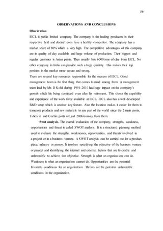 56
OBSERVATIONS AND CONCLUSIONS
Observation
EICL is public limited company. The company is the leading producers in their
respective field and doesn’t even have a healthy competitor. The company has a
market share of 80% which is very high. The competitive advantages of this company
are its quality of clay available and large volume of production. Their biggest and
regular customer is Asian paints. They usually buy 6000 tons of clay from EICL. No
other company in India can provide such a large quantity. This makes their top
position in the market more secure and strong.
There are several key resources responsible for the success of EICL. Good
management team is the first thing that comes to mind among them. A management
team lead by Mr. D Kohli during 1991-2010 had huge impact on the company’s
growth which his being continued even after his retirement. This shows the capability
and experience of the work force available at EICL. EICL also has a well developed
R&D setup which is another key feature. Also the location makes it easier for them to
transport products and raw materials to any part of the world since the 2 main ports,
Tuticorin and Cochin ports are just 200km away from them.
Swot analysis. The overall evaluation of the company, strengths, weakness,
opportunities and threat is called SWOT analysis. It is a structured planning method
used to evaluate the strengths, weaknesses, opportunities, and threats involved in
a project or in a business venture. A SWOT analysis can be carried out for a product,
place, industry or person. It involves specifying the objective of the business venture
or project and identifying the internal and external factors that are favorable and
unfavorable to achieve that objective. Strength is what an organization can do.
Weakness is what an organization cannot do. Opportunities are the potential
favorable conditions for an organization. Threats are the potential unfavorable
conditions in the organization.
 
