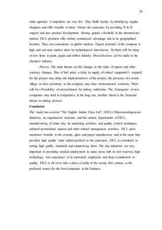58
other agencies. Competitors are very few. They Build loyalty by identifying regular
shoppers and offer benefits to them. Attract the customers by providing R & D
support and new product development. Having gained a foothold in the international
market, EICL products offer techno commercial advantage due to its geographical
location. They can concentrate on global markets. Export potential of the company is
high and can raise market share by technological innovations. So there will be rising
of new firms in paint, paper and rubber industry Diversification can be made in the
chemical industry.
Threats. The main threats are the changes in the value of rupees and other
currency changes, Rise of fuel price, a delay in supply of critical equipment’s required
for the project may delay the implementation of the project, the presence of a tourist
village in close proximity to the company may raise environmental concerns, There
will be a Possibility of encroachment by railway authorities The .Emergence of new
companies may lead to competition in the long run. Another threat is the Seasonal
threats in mining process
Conclusion
The’ study has covered “The English Indian Clays Ltd”, (EICL) Thiruvananthapuram
functions, its organization structure, and the various departments of EICL,
manufacturing of china clay, its marketing activities and quality control techniques
adopted promotional aspects and other related management activities. EICL gives
maximum benefits to the ceramic, glass and paper manufactures and at the same time
provides high quality value added products to the customers. EICL is committed to
setting high quality standards and maintaining them. The clay industries are very
important in providing needed employment in many areas with its rich reserves, high
technology, vast experience of its motivated employees and deep commitment to
quality. EICL is all set to take a place of pride in the twenty first century as the
preferred source for the best companies in the business.
 