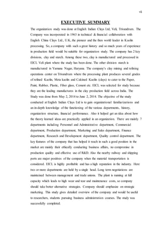 vii
EXECUTIVE SUMMARY
The organization study was done at English Indian Clays Ltd, Veli, Trivandrum. The
Company was incorporated in 1963 in technical & financial collaboration with
English China Clays Ltd., U.K, the pioneer and the then world leader in Kaolin
processing. So, a company with such a great history and so much years of experience
in production field would be suitable for organization study. The company has 2 key
divisions, clay and starch. Among these two, clay is manufactured and processed in
EICL Veli plant where the study has been done. The other division starch is
manufactured in Yamuna Nagar, Haryana. The company’s clay mining and refining
operations center on Trivandrum where the processing plant produces several grades
of refined Kaolin, Meta kaolin and Calcined Kaolin (clays) to cater to the Paper,
Paint, Rubber, Plastic, Fiber glass, Cement etc. EICL was selected for study because
they are the leading manufactures in the clay production field across India. The
Study was done from May 2, 2014 to June 2, 2014. The objective of the study
conducted at English Indian Clays Ltd is to gain organizational familiarizations and
an in-depth knowledge of the functioning of the various departments, history,
organization structure, financial performance. Also it helped get an idea about how
the theory learned ideas are practically applied in an organization. There are mainly 7
departments including Personnel and Administrative department, Commercial
department, Production department, Marketing and Sales department, Finance
department, Research and Development department, Quality control department. The
key features of the company that has helped it reach in such a good position in the
market are mainly their ethically conducting business affairs, no compromise in
production quality and effective use of R&D. Also the nearby railway and shipping
ports are major positives of the company when the material transportation is
considered. EICL is highly profitable and has a high reputation in the industry. Here
two or more departments are held by a single head. Long term negotiations are
maintained between management and trade unions. The plant is running at full
capacity which leads to high wear and tear and maintenance costs, so company
should take better alternative strategies. Company should emphasize on strategic
marketing. This study gives detailed overview of the company and would be useful
to researchers, students pursuing business administration courses. The study was
successfully completed.
 