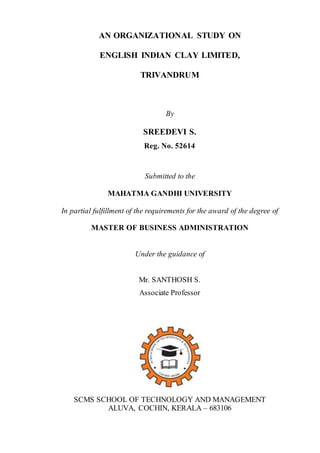 AN ORGANIZATIONAL STUDY ON
ENGLISH INDIAN CLAY LIMITED,
TRIVANDRUM
By
SREEDEVI S.
Reg. No. 52614
Submitted to the
MAHATMA GANDHI UNIVERSITY
In partial fulfillment of the requirements for the award of the degree of
MASTER OF BUSINESS ADMINISTRATION
Under the guidance of
Mr. SANTHOSH S.
Associate Professor
SCMS SCHOOL OF TECHNOLOGY AND MANAGEMENT
ALUVA, COCHIN, KERALA – 683106
 