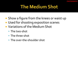  Show a figure from the knees or waist up
 Used for shooting exposition scenes
 Variations of the Medium Shot
 The two-shot
 The three-shot
 The over-the-shoulder shot
PHOTOGRAPHY
 