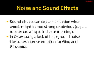  Sound effects can explain an action when
words might be too strong or obvious (e.g., a
rooster crowing to indicate morning).
 In Ossessione, a lack of background noise
illustrates intense emotion for Gino and
Giovanna.
SOUND
 