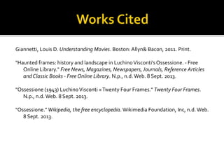 Giannetti, Louis D. Understanding Movies. Boston: Allyn& Bacon, 2011. Print.
"Haunted frames: history and landscape in LuchinoVisconti'sOssessione. - Free
Online Library." Free News, Magazines, Newspapers, Journals, Reference Articles
and Classic Books - Free Online Library. N.p., n.d.Web. 8 Sept. 2013.
"Ossessione (1943) LuchinoVisconti «Twenty Four Frames." Twenty Four Frames.
N.p., n.d.Web. 8 Sept. 2013.
"Ossessione." Wikipedia, the free encyclopedia. Wikimedia Foundation, Inc, n.d.Web.
8 Sept. 2013.
 