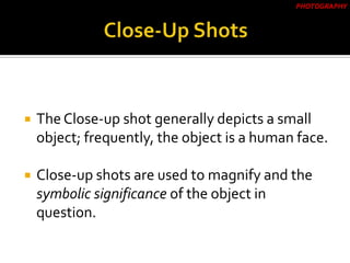  The Close-up shot generally depicts a small
object; frequently, the object is a human face.
 Close-up shots are used to magnify and the
symbolic significance of the object in
question.
PHOTOGRAPHY
 