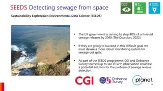 Detecting sewage from space
• The UK government is aiming to stop 40% of untreated
sewage releases by 2040 (The Guardian, 2022).
• If they are going to succeed in this difficult goal, we
must devise a more robust monitoring system for
sewage out spills.
• As part of the SEEDS programme, CGI and Ordnance
Survey teamed up to see if Earth observation could be
a potential solution for the problem of sewage release
detection.
16
Sustainability Exploration Environmental Data Science (SEEDS)
 