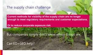 The supply chain challenge
But companies simply don’t know where things are.
Can EO+GEO help?
Current methods for visibility of the supply chain are no longer
enough to meet regulatory requirements and customer expectations.
Or to reduce corporate exposure risk.
 