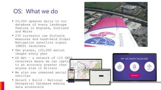 OS: What we do
• 20,000 updates daily to our
database of every landscape
feature in England, Scotland
and Wales
• 230 surveyors use distance
measures and hand-held Global
Navigation satellite signal
(GNSS) receivers
• Two planes, 120,000 aerial
images every year
• OS Net – a network of 110 GNSS
receivers means we can capture
to an accuracy greater than
anyone else in Britain
• We also use unmanned aerial
vehicles
• Select + Build – National
Geospatial Database making
data accessible
 
