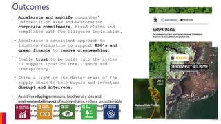 Outcomes
• Accelerate and amplify companies’
Deforestation Free and Restoration
corporate commitments, brand claims and
compliance with Due Diligence legislation.
• Accelerate a consistent approach to
location validation to support ESG’s and
green finance to remove greenwashing.
• Enable trust to be built into the system
to support location intelligence and
transparency.
• Shine a light on the darker areas of the
supply chain to help buyers and investors
disrupt and intervene.
• Assist in reducing emissions, biodiversity loss and
environmental impact of supply chains, reduce unsustainable
agricultural practices and land degradation through more
effective monitoring and smart procurement contracts based
on the known asset location.
Page 2
 