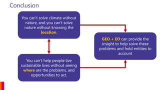Conclusion
You can’t solve climate without
nature, and you can’t solve
nature without knowing the
location.
You can’t help people live
sustainable lives without seeing
where are the problems, and
opportunities to act.
GEO + EO can provide the
insight to help solve these
problems and hold entities to
account
 