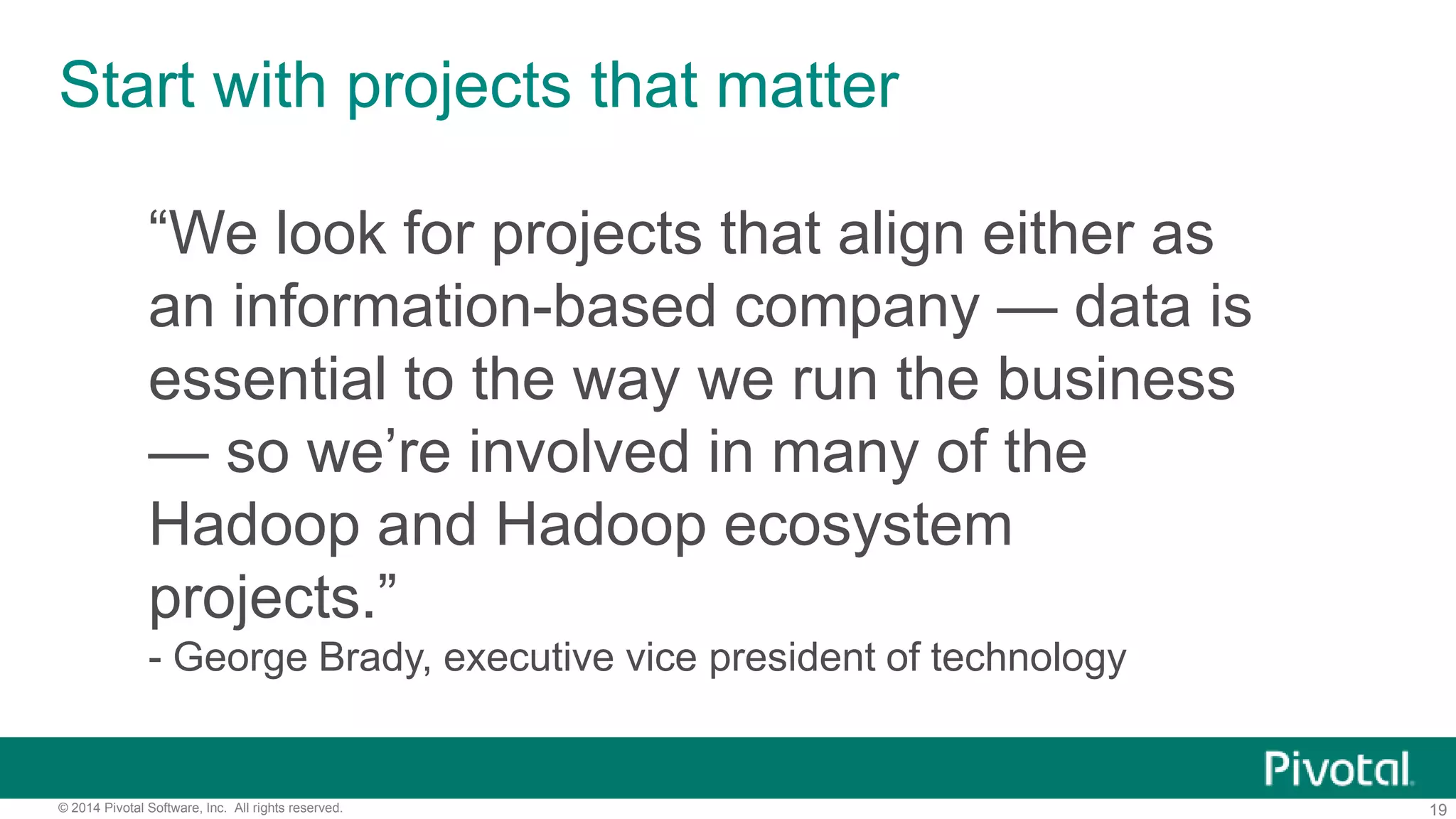 19© 2014 Pivotal Software, Inc. All rights reserved.
Start with projects that matter
“We look for projects that align either as
an information-based company — data is
essential to the way we run the business
— so we’re involved in many of the
Hadoop and Hadoop ecosystem
projects.”
- George Brady, executive vice president of technology
 