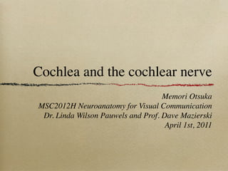 Cochlea and the cochlear nerve
                                    Memori Otsuka
MSC2012H Neuroanatomy for Visual Communication
 Dr. Linda Wilson Pauwels and Prof. Dave Mazierski
                                     April 1st, 2011
 