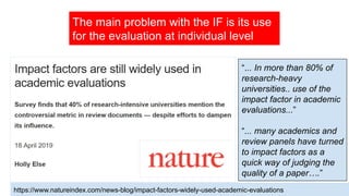 The main problem with the IF is its use
for the evaluation at individual level
“... In more than 80% of
research-heavy
universities.. use of the
impact factor in academic
evaluations...”
“... many academics and
review panels have turned
to impact factors as a
quick way of judging the
quality of a paper….”
https://www.natureindex.com/news-blog/impact-factors-widely-used-academic-evaluations
 
