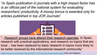 “In Spain publication in journals with a high impact factor has
is an official part of the national system for evaluating
researchers’ productivity. A money bonus is awarded only for
articles published in top JCR Journals”
https://www.bmj.com/rapid-response/2011/11/01/impact-impact-factor-spain (Ruiz and Delgado)
“...Research groups have altered their research agendas. In Spain,
research with practical applications, and research on topics that are
local… has been replaced by basic research in topics more likely to
be better received by the international research community”
 