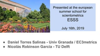 Presented at the european
summer school for
scientometrics
ESSS
July 16th, 2019
● Daniel Torres Salinas - Univ Granada / EC3metrics
● Nicolás Robinson García - TU Delft
 