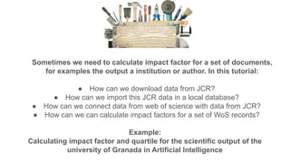 Sometimes we need to calculate impact factor for a set of documents,
for examples the output a institution or author. In this tutorial:
● How can we download data from JCR?
● How can we import this JCR data in a local database?
● How can we connect data from web of science with data from JCR?
● How can we can calculate impact factors for a set of WoS records?
Example:
Calculating impact factor and quartile for the scientific output of the
university of Granada in Artificial Intelligence
 