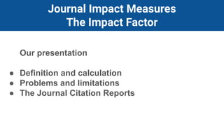 Journal Impact Measures
The Impact Factor
Our presentation
● Definition and calculation
● Problems and limitations
● The Journal Citation Reports
 