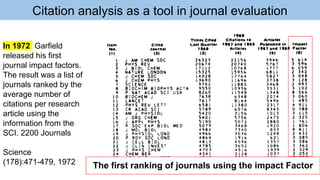Citation analysis as a tool in journal evaluation
In 1972 Garfield
released his first
journal impact factors.
The result was a list of
journals ranked by the
average number of
citations per research
article using the
information from the
SCI. 2200 Journals
Science
(178):471-479, 1972 The first ranking of journals using the impact Factor
 